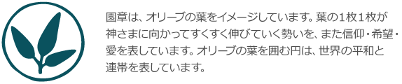 園章は、オリーブの葉をイメージしています。葉の１枚１枚が神さまに向かってすくすく伸びていく勢いを、また信仰・希望・愛を表しています。オリーブの葉を囲む円は、世界の平和と連帯を表しています。